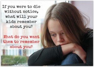 If you were to die without notice, what will your kids remember about you? What do you want them to remember about you?