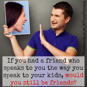 If you had a friend who speaks to you the way you speak to your kids, would you still be friends?